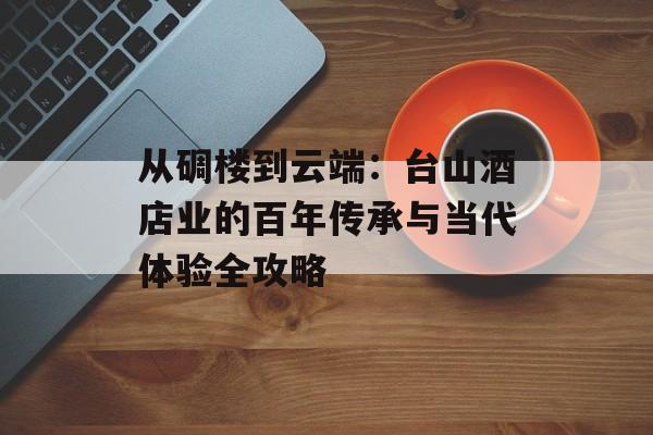 从碉楼到云端：台山酒店业的百年传承与当代体验全攻略-第1张图片-