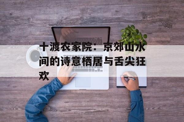 十渡农家院:京郊山水间的诗意栖居与舌尖狂欢-第1张图片- 十渡农家院:京郊山水间的诗意栖居与舌尖狂欢-第1张图片-