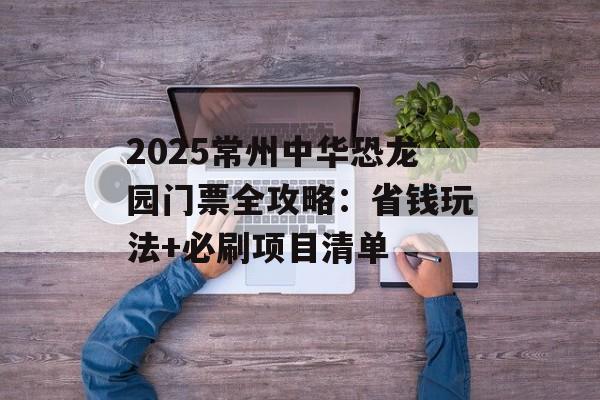 2025常州中华恐龙园门票全攻略：省钱玩法+必刷项目清单-第1张图片-