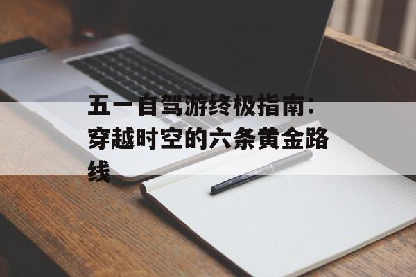 五一自驾游终极指南：穿越时空的六条黄金路线-第1张图片-