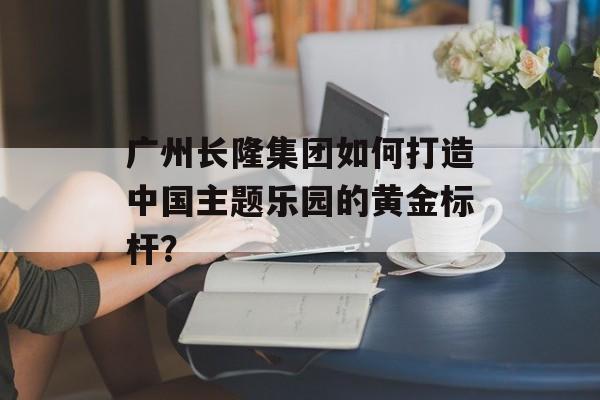广州长隆集团如何打造中国主题乐园的黄金标杆？-第1张图片-