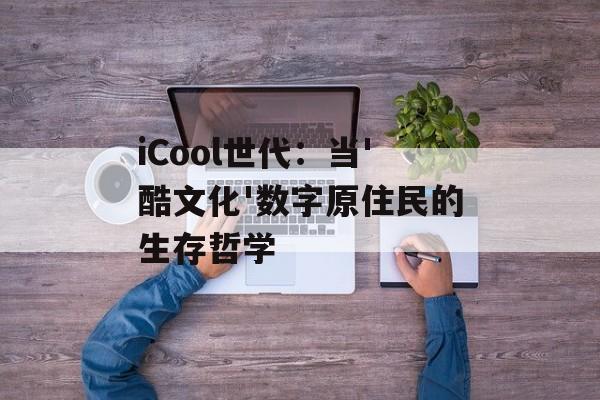 iCool世代：当'酷文化'数字原住民的生存哲学-第1张图片-