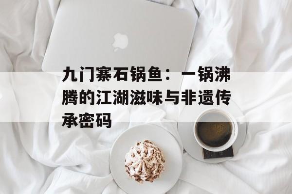 九门寨石锅鱼:一锅沸腾的江湖滋味与非遗传承密码-第1张图片- 九门寨石锅鱼:一锅沸腾的江湖滋味与非遗传承密码-第1张图片-
