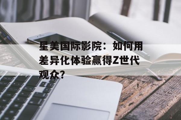 星美国际影院：如何用差异化体验赢得Z世代观众？-第1张图片-