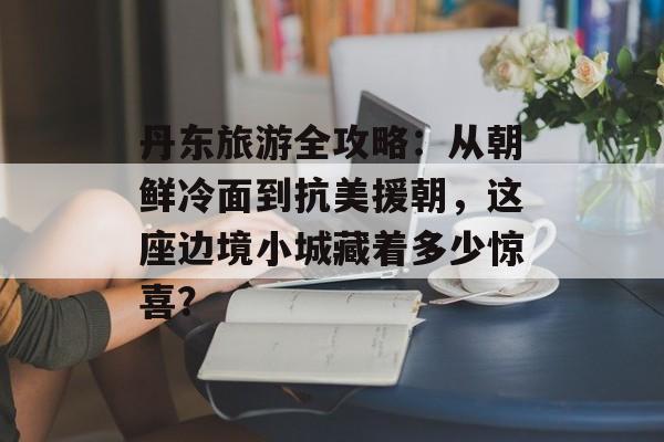 丹东旅游全攻略:从朝鲜冷面到抗美援朝,这座边境小城藏着多少惊喜?-第1张图片- 丹东旅游全攻略:从朝鲜冷面到抗美援朝,这座边境小城藏着多少惊喜?-第1张图片-