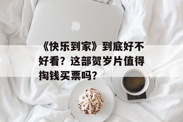 《快乐到家》到底好不好看？这部贺岁片值得掏钱买票吗？-第1张图片-