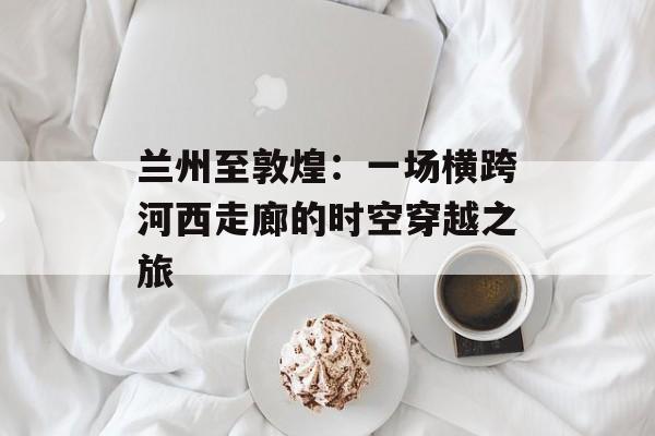 兰州至敦煌：一场横跨河西走廊的时空穿越之旅-第1张图片-