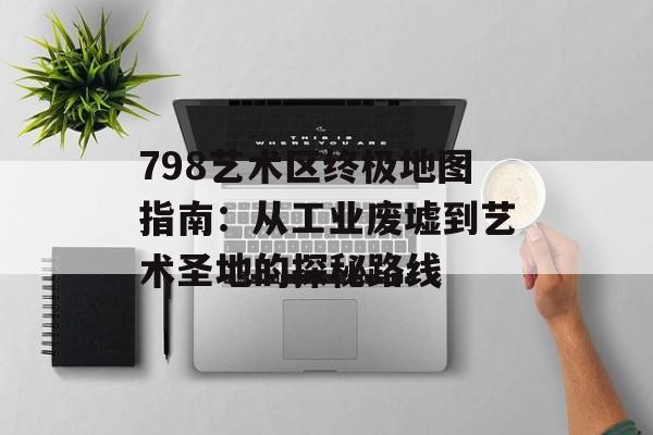 798艺术区终极地图指南：从工业废墟到艺术圣地的探秘路线-第1张图片-