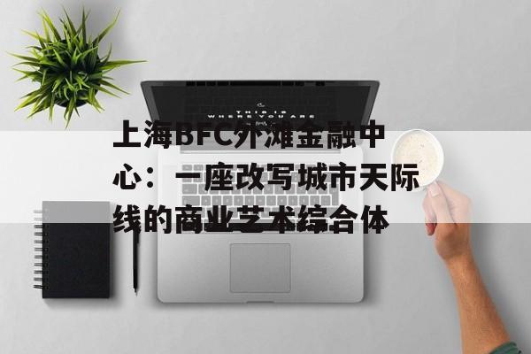上海BFC外滩金融中心：一座改写城市天际线的商业艺术综合体-第1张图片-