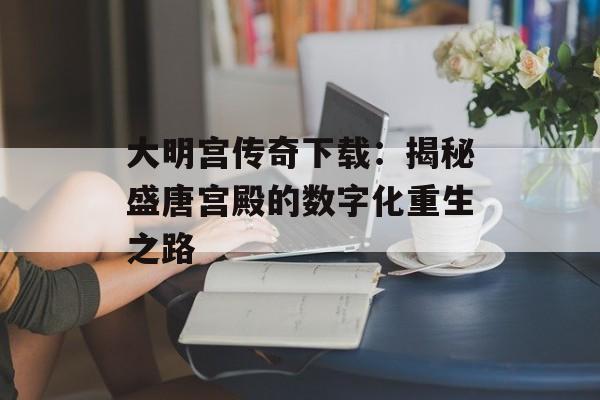 大明宫传奇下载：揭秘盛唐宫殿的数字化重生之路-第1张图片-