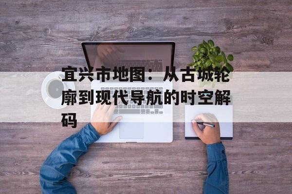 宜兴市地图：从古城轮廓到现代导航的时空解码-第1张图片-