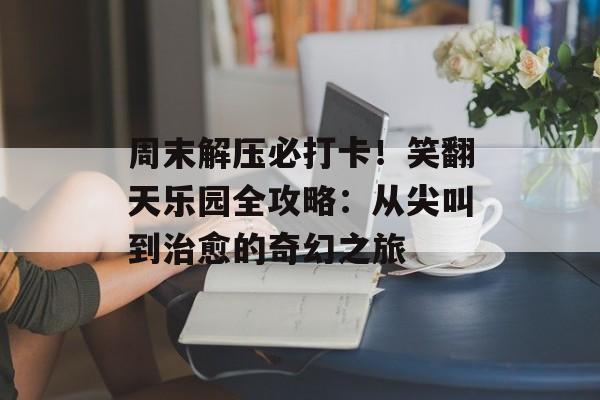 周末解压必打卡！笑翻天乐园全攻略：从尖叫到治愈的奇幻之旅-第1张图片-