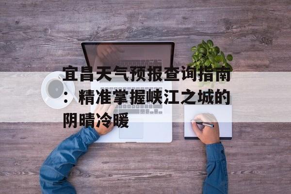 宜昌天气预报查询指南：精准掌握峡江之城的阴晴冷暖-第1张图片-