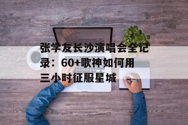 张学友长沙演唱会全记录：60+歌神如何用三小时征服星城-第1张图片-