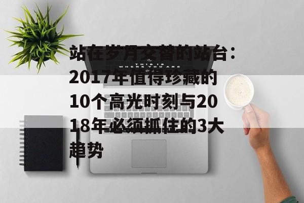 站在岁月交替的站台：2017年值得珍藏的10个高光时刻与2018年必须抓住的3大趋势-第1张图片-