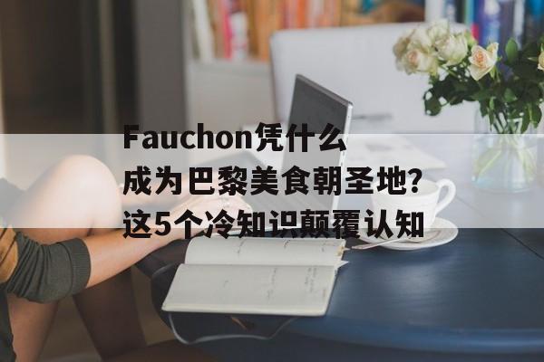 Fauchon凭什么成为巴黎美食朝圣地？这5个冷知识颠覆认知-第1张图片-