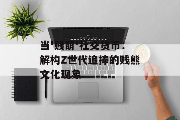当'贱萌'社交货币：解构Z世代追捧的贱熊文化现象-第1张图片-