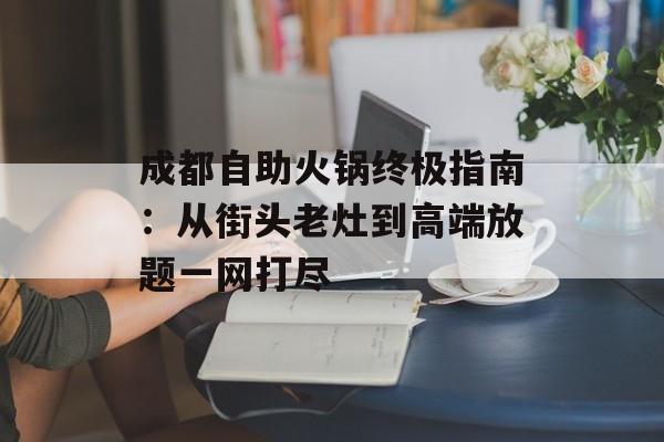 成都自助火锅终极指南：从街头老灶到高端放题一网打尽-第1张图片-