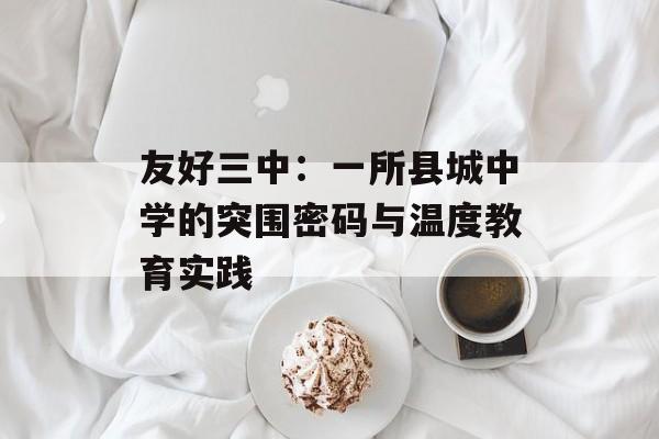 友好三中：一所县城中学的突围密码与温度教育实践-第1张图片-