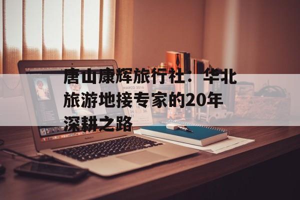 唐山康辉旅行社:华北旅游地接专家的20年深耕之路-第1张图片- 唐山康辉旅行社:华北旅游地接专家的20年深耕之路-第1张图片-