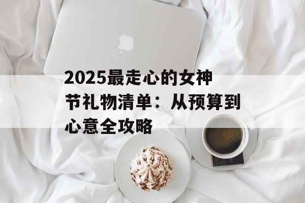 2025最走心的女神节礼物清单:从预算到心意全攻略-第1张图片- 2025最走心的女神节礼物清单:从预算到心意全攻略-第1张图片-