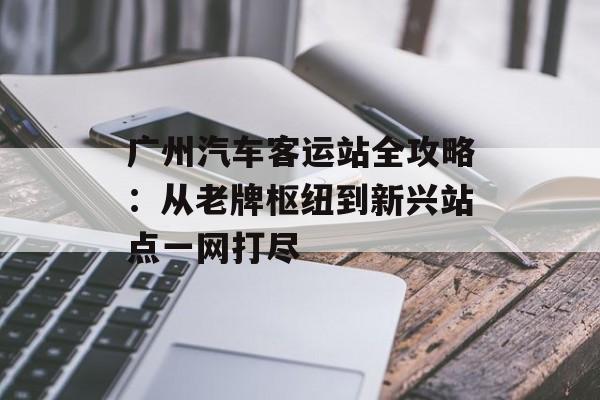 广州汽车客运站全攻略：从老牌枢纽到新兴站点一网打尽-第1张图片-