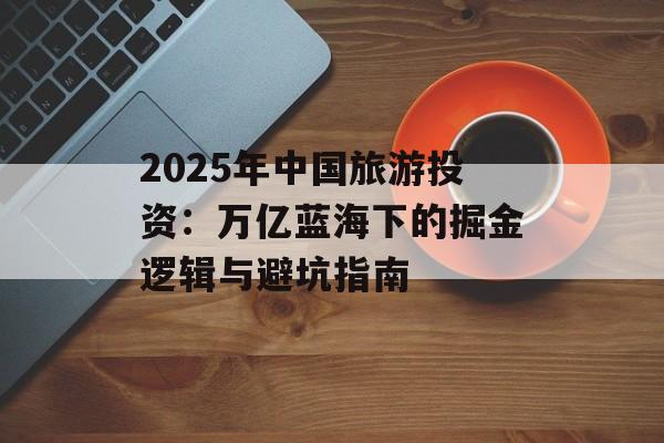 2025年中国旅游投资：万亿蓝海下的掘金逻辑与避坑指南-第1张图片-