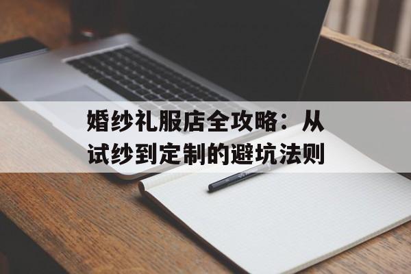 婚纱礼服店全攻略：从试纱到定制的避坑法则-第1张图片-