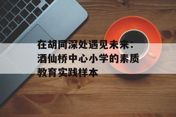 在胡同深处遇见未来:酒仙桥中心小学的素质教育实践样本-第1张图片- 在胡同深处遇见未来:酒仙桥中心小学的素质教育实践样本-第1张图片-