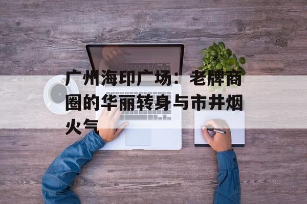 广州海印广场：老牌商圈的华丽转身与市井烟火气-第1张图片-