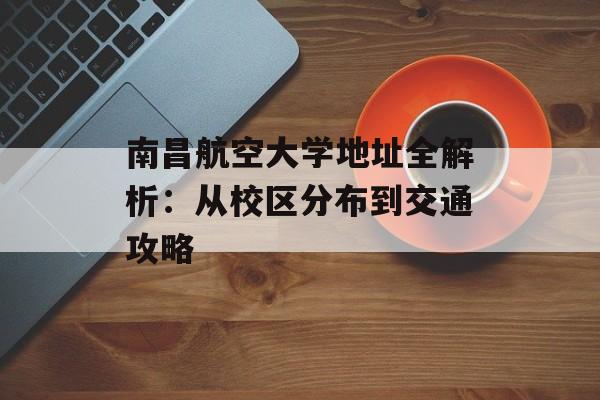 南昌航空大学地址全解析：从校区分布到交通攻略-第1张图片-