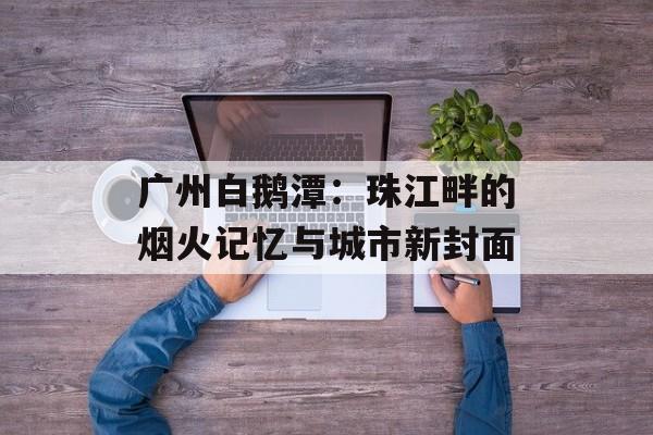 广州白鹅潭：珠江畔的烟火记忆与城市新封面-第1张图片-