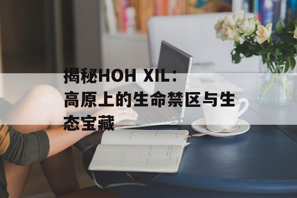 揭秘HOH XIL：高原上的生命禁区与生态宝藏-第1张图片-