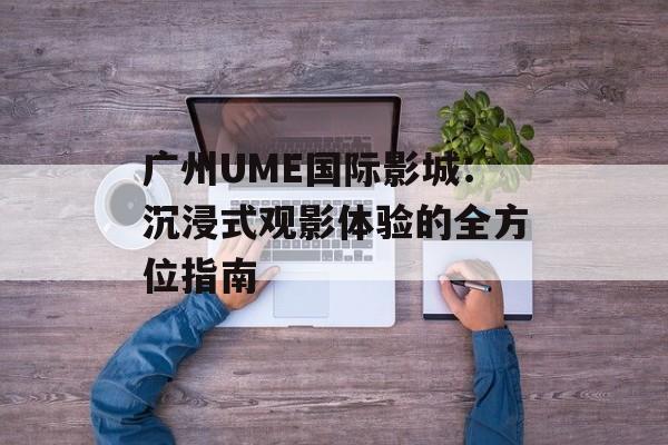 广州UME国际影城：沉浸式观影体验的全方位指南-第1张图片-