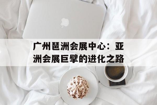 广州琶洲会展中心：亚洲会展巨擘的进化之路-第1张图片-