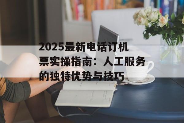 2025最新电话订机票实操指南：人工服务的独特优势与技巧-第1张图片-