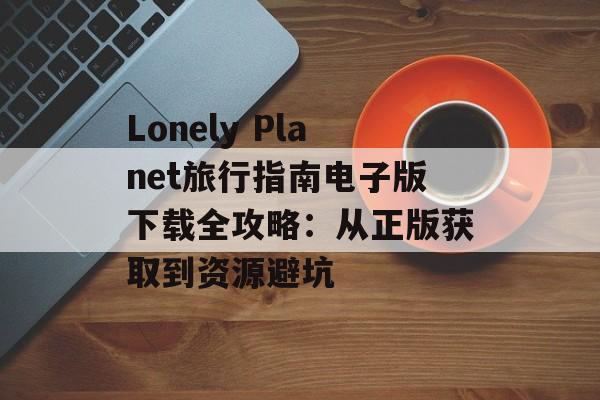 Lonely Planet旅行指南电子版下载全攻略：从正版获取到资源避坑-第1张图片-