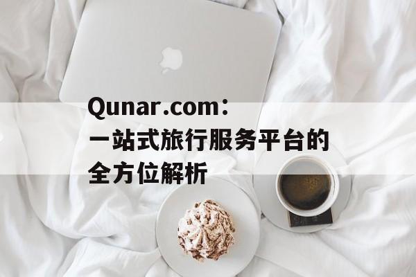 Qunar.com：一站式旅行服务平台的全方位解析-第1张图片-