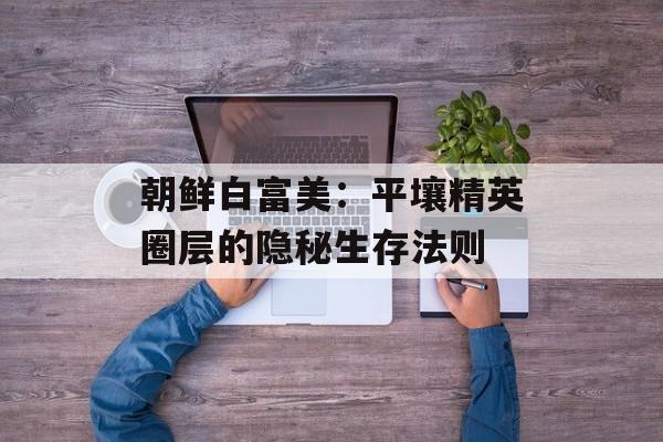 朝鲜白富美：平壤精英圈层的隐秘生存法则-第1张图片-