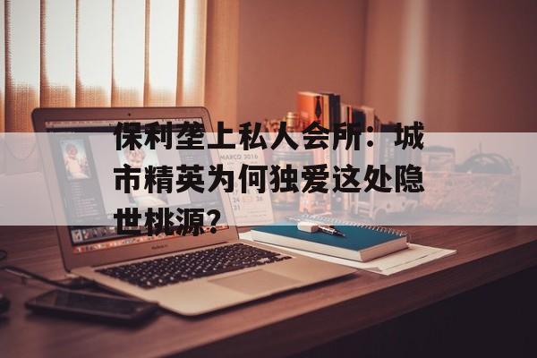 保利垄上私人会所：城市精英为何独爱这处隐世桃源？-第1张图片-
