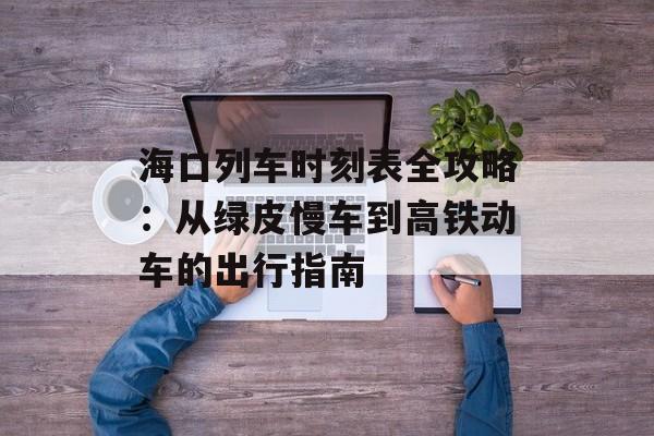 海口列车时刻表全攻略：从绿皮慢车到高铁动车的出行指南-第1张图片-